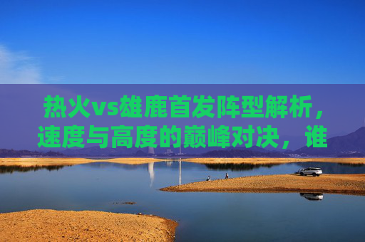 热火vs雄鹿首发阵型解析，速度与高度的巅峰对决，谁主沉浮？热火vs雄鹿，速度与高度的巅峰对决，谁主沉浮？