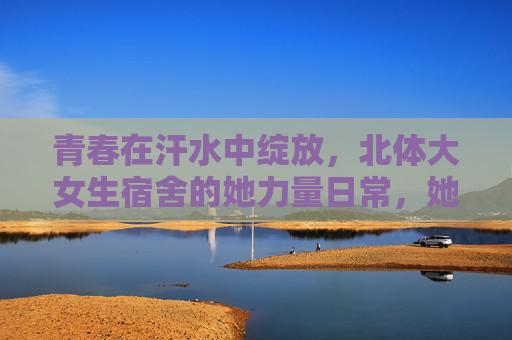 青春在汗水中绽放，北体大女生宿舍的她力量日常，她力量在汗水中绽放，北体大女生宿舍青春日常