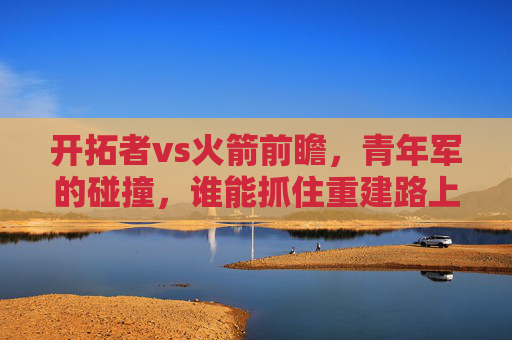 开拓者vs火箭前瞻，青年军的碰撞，谁能抓住重建路上的关键一步？青年对决，开拓者vs火箭，重建关键一步