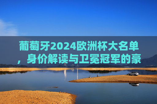 葡萄牙2024欧洲杯大名单，身价解读与卫冕冠军的豪华拼图，葡萄牙2024欧洲杯大名单，身价解读与卫冕冠军豪华拼图