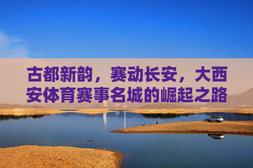古都新韵，赛动长安，大西安体育赛事名城的崛起之路，古都新韵赛动长安 大西安体育赛事名城崛起