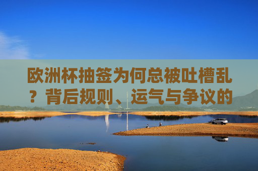 欧洲杯抽签为何总被吐槽乱？背后规则、运气与争议的交织，欧洲杯抽槽为何总被吐槽？规则、运气与争议的交织