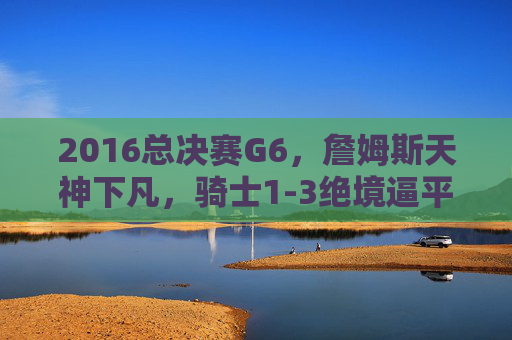 2016总决赛G6，詹姆斯天神下凡，骑士1-3绝境逼平勇士，史诗逆转序章，2016总决赛G6，詹姆斯天神下凡，骑士1-3绝境逼平勇士，史诗逆转序章