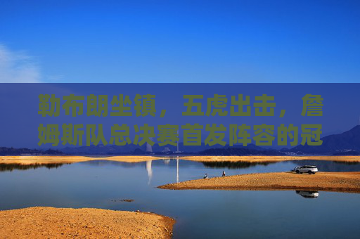 勒布朗坐镇，五虎出击，詹姆斯队总决赛首发阵容的冠军逻辑，詹姆斯队五虎出击，总决赛首发阵容的冠军逻辑