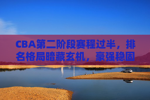 CBA第二阶段赛程过半，排名格局暗藏玄机，豪强稳固，中游混战，保级区警报拉响，CBA第二阶段过半，豪强稳固、中游混战、保级区警报