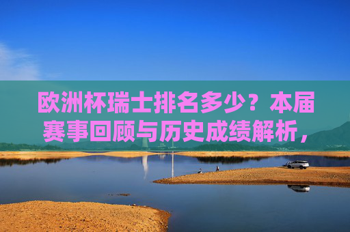 欧洲杯瑞士排名多少？本届赛事回顾与历史成绩解析，欧洲杯瑞士排名，本届赛事回顾与历史成绩解析