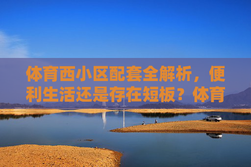 体育西小区配套全解析，便利生活还是存在短板？体育西小区配套全解析，便利生活与短板并存
