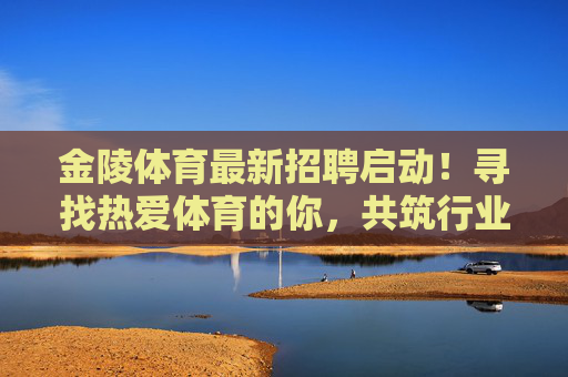 金陵体育最新招聘启动!寻找热爱体育的你,共筑行业新未来,金陵体育招聘启动,寻找热爱体育的你,共筑行业新未来 金陵体育最新招聘启动!寻找热爱体育的你,共筑行业新未来,金陵体育招聘启动,寻找热爱体育的你,共筑行业新未来