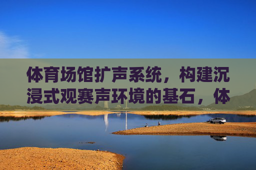 体育场馆扩声系统,构建沉浸式观赛声环境的基石,体育场馆扩声系统,沉浸式观赛声环境的基石 体育场馆扩声系统,构建沉浸式观赛声环境的基石,体育场馆扩声系统,沉浸式观赛声环境的基石