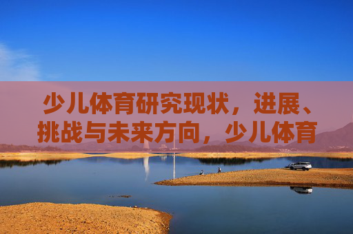 少儿体育研究现状,进展、挑战与未来方向,少儿体育研究的现状、进展、挑战与未来展望 少儿体育研究现状,进展、挑战与未来方向,少儿体育研究的现状、进展、挑战与未来展望