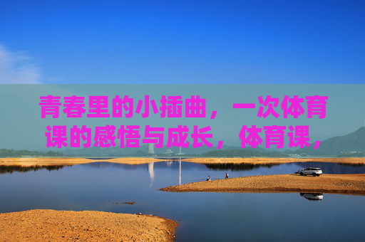 青春里的小插曲,一次体育课的感悟与成长,体育课,青春小插曲里的感悟与成长 青春里的小插曲,一次体育课的感悟与成长,体育课,青春小插曲里的感悟与成长
