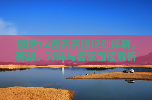 国足12强赛赛程规则详解,赛制、对阵与晋级路径解析 国足12强赛赛程规则详解,赛制、对阵与晋级路径解析