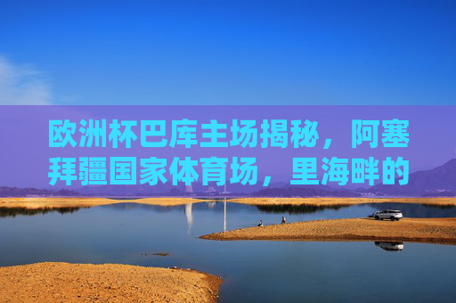 欧洲杯巴库主场揭秘,阿塞拜疆国家体育场,里海畔的足球盛宴舞台,欧洲杯巴库主场,里海畔的足球盛宴舞台 欧洲杯巴库主场揭秘,阿塞拜疆国家体育场,里海畔的足球盛宴舞台,欧洲杯巴库主场,里海畔的足球盛宴舞台
