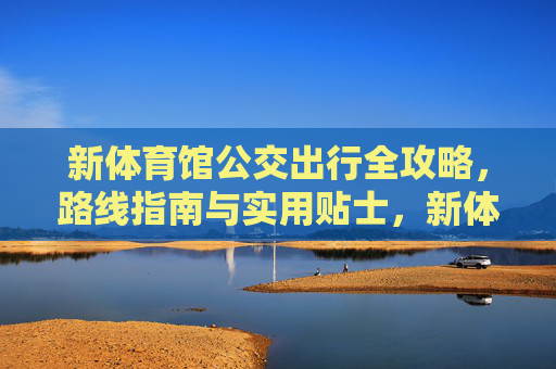 新体育馆公交出行全攻略,路线指南与实用贴士,新体育馆公交出行全攻略 新体育馆公交出行全攻略,路线指南与实用贴士,新体育馆公交出行全攻略