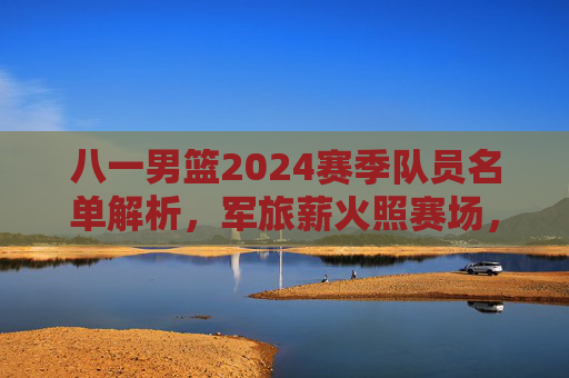 八一男篮2024赛季队员名单解析,军旅薪火照赛场,青春力量再启航,八一男篮2024赛季队员名单解析,军旅薪火照赛场,青春力量再启航 八一男篮2024赛季队员名单解析,军旅薪火照赛场,青春力量再启航,八一男篮2024赛季队员名单解析,军旅薪火照赛场,青春力量再启航