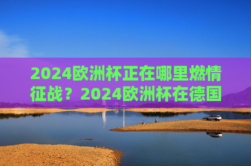 2024欧洲杯正在哪里燃情征战?2024欧洲杯在德国燃情征战 2024欧洲杯正在哪里燃情征战?2024欧洲杯在德国燃情征战