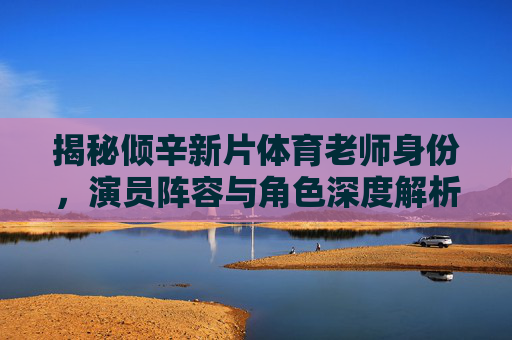 揭秘倾辛新片体育老师身份,演员阵容与角色深度解析,倾辛新片体育老师身份揭秘,演员阵容与角色深度解析 揭秘倾辛新片体育老师身份,演员阵容与角色深度解析,倾辛新片体育老师身份揭秘,演员阵容与角色深度解析