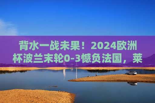 背水一战未果!2024欧洲杯波兰末轮0-3憾负法国,莱万最后一舞遗憾告别,2024欧洲杯,波兰末轮0-3憾负法国,莱万最后一舞遗憾告别 背水一战未果!2024欧洲杯波兰末轮0-3憾负法国,莱万最后一舞遗憾告别,2024欧洲杯,波兰末轮0-3憾负法国,莱万最后一舞遗憾告别