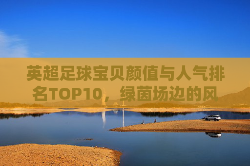 英超足球宝贝颜值与人气排名TOP10,绿茵场边的风景线,谁最能点燃你的激情?英超足球宝贝颜值人气TOP10,绿茵场边的风景线,谁最燃? 英超足球宝贝颜值与人气排名TOP10,绿茵场边的风景线,谁最能点燃你的激情?英超足球宝贝颜值人气TOP10,绿茵场边的风景线,谁最燃?