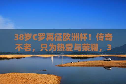 38岁C罗再征欧洲杯!传奇不老,只为热爱与荣耀,38岁C罗再征欧洲杯,传奇不老,只为热爱与荣耀 38岁C罗再征欧洲杯!传奇不老,只为热爱与荣耀,38岁C罗再征欧洲杯,传奇不老,只为热爱与荣耀