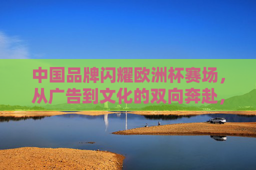 中国品牌闪耀欧洲杯赛场,从广告到文化的双向奔赴,中国品牌闪耀欧洲杯,广告与文化的双向奔赴 中国品牌闪耀欧洲杯赛场,从广告到文化的双向奔赴,中国品牌闪耀欧洲杯,广告与文化的双向奔赴