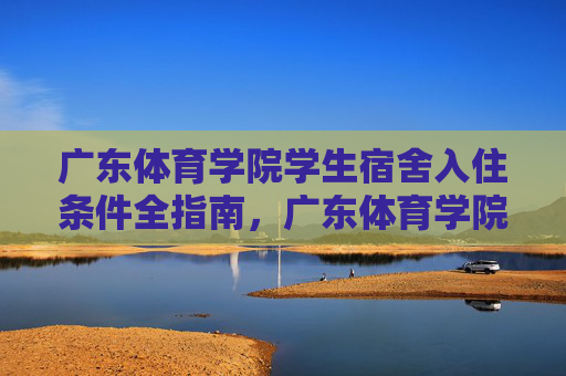 广东体育学院学生宿舍入住条件全指南,广东体育学院学生宿舍入住条件全指南 广东体育学院学生宿舍入住条件全指南,广东体育学院学生宿舍入住条件全指南