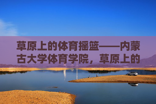 草原上的体育摇篮——内蒙古大学体育学院,草原上的体育摇篮——内蒙古大学体育学院 草原上的体育摇篮——内蒙古大学体育学院,草原上的体育摇篮——内蒙古大学体育学院