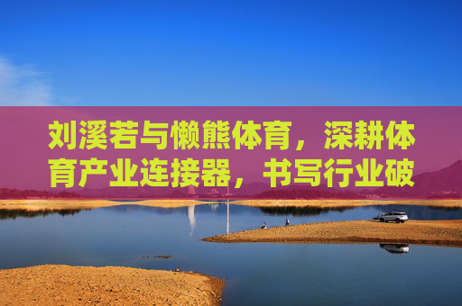 刘溪若与懒熊体育,深耕体育产业连接器,书写行业破圈新篇章 刘溪若与懒熊体育,深耕体育产业连接器,书写行业破圈新篇章