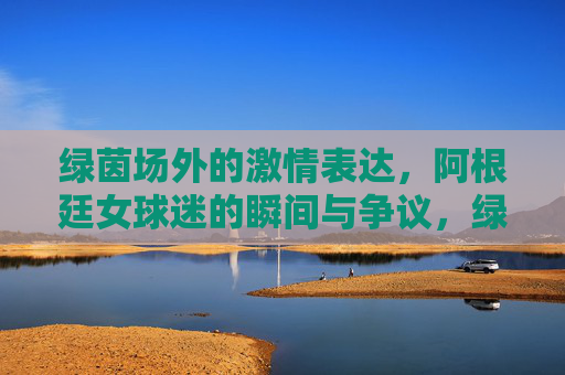 绿茵场外的激情表达,阿根廷女球迷的瞬间与争议,绿茵场外,阿根廷女球迷的激情与争议 绿茵场外的激情表达,阿根廷女球迷的瞬间与争议,绿茵场外,阿根廷女球迷的激情与争议
