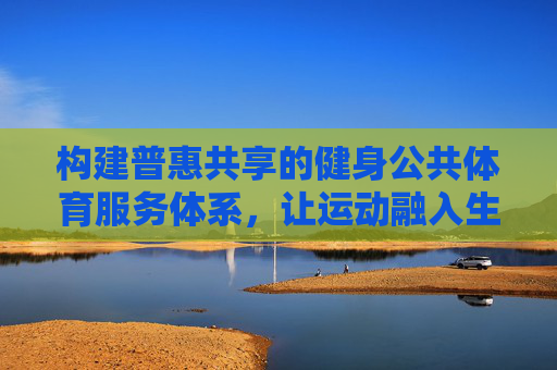 构建普惠共享的健身公共体育服务体系，让运动融入生活，普惠共享健身体系，运动融入生活