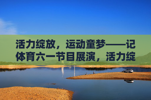 活力绽放，运动童梦——记体育六一节目展演，活力绽放，运动童梦——体育六一节目展演