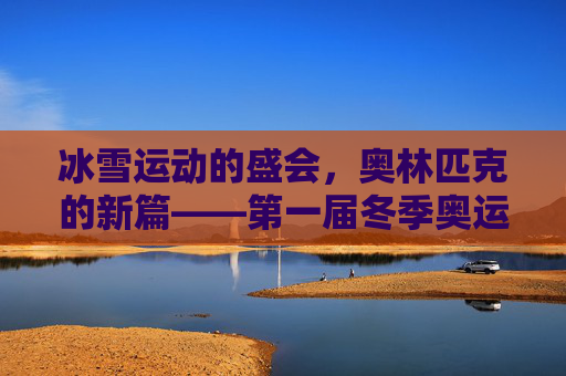 冰雪运动的盛会,奥林匹克的新篇——第一届冬季奥运会回顾,首届冬奥会,冰雪盛会与奥林匹克新篇 冰雪运动的盛会,奥林匹克的新篇——第一届冬季奥运会回顾,首届冬奥会,冰雪盛会与奥林匹克新篇