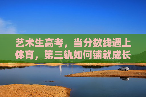 艺术生高考，当分数线遇上体育，第三轨如何铺就成长路？艺术生高考，分数线遇体育，第三轨铺就成长路