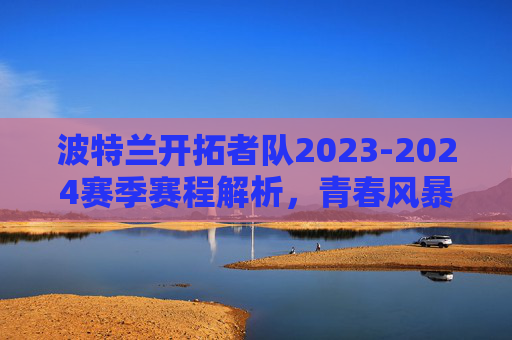 波特兰开拓者队2023-2024赛季赛程解析,青春风暴起,征程待启航,波特兰开拓者2023-2024赛季赛程解析,青春风暴起,征程待启航 波特兰开拓者队2023-2024赛季赛程解析,青春风暴起,征程待启航,波特兰开拓者2023-2024赛季赛程解析,青春风暴起,征程待启航