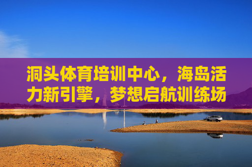 洞头体育培训中心,海岛活力新引擎,梦想启航训练场 洞头体育培训中心,海岛活力新引擎,梦想启航训练场