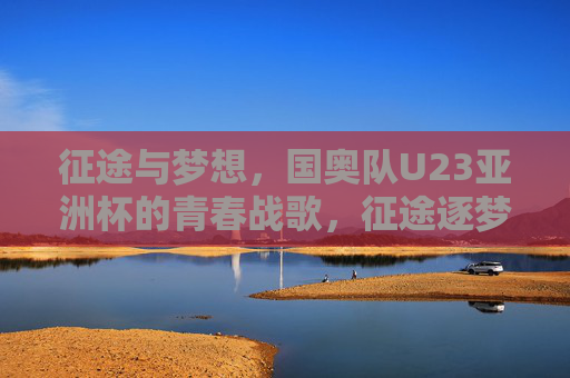 征途与梦想,国奥队U23亚洲杯的青春战歌,征途逐梦,国奥U23青春战歌响亚洲杯 征途与梦想,国奥队U23亚洲杯的青春战歌,征途逐梦,国奥U23青春战歌响亚洲杯