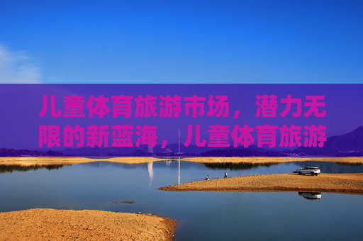 儿童体育旅游市场，潜力无限的新蓝海，儿童体育旅游，潜力无限的新蓝海