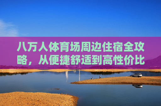八万人体育场周边住宿全攻略,从便捷舒适到高性价比,看完直接住!八万人体育场周边住宿全攻略,便捷舒适高性价比看完直接住 八万人体育场周边住宿全攻略,从便捷舒适到高性价比,看完直接住!八万人体育场周边住宿全攻略,便捷舒适高性价比看完直接住