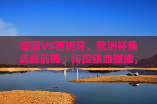 德国VS西班牙,欧洲杯焦点战前瞻,传控铁血碰撞,谁能笑到最后?德国西班牙欧洲杯焦点战,传控铁血碰撞,谁能笑到最后? 德国VS西班牙,欧洲杯焦点战前瞻,传控铁血碰撞,谁能笑到最后?德国西班牙欧洲杯焦点战,传控铁血碰撞,谁能笑到最后?