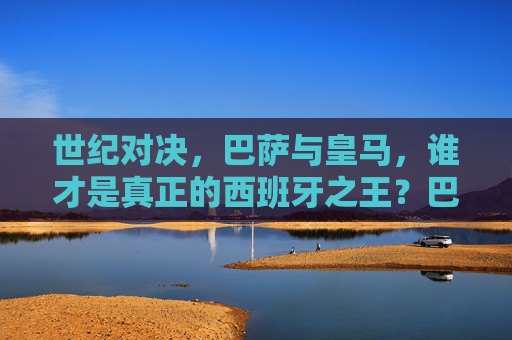 世纪对决,巴萨与皇马,谁才是真正的西班牙之王?巴萨皇马世纪对决,谁是西班牙之王? 世纪对决,巴萨与皇马,谁才是真正的西班牙之王?巴萨皇马世纪对决,谁是西班牙之王?