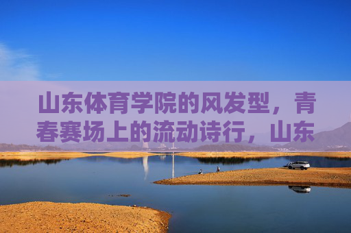 山东体育学院的风发型,青春赛场上的流动诗行,山东体育学院,青春赛场上的流动诗行 山东体育学院的风发型,青春赛场上的流动诗行,山东体育学院,青春赛场上的流动诗行