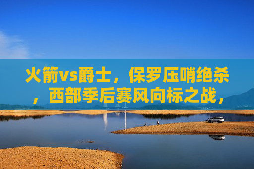 火箭vs爵士,保罗压哨绝杀,西部季后赛风向标之战,保罗压哨绝杀!火箭vs爵士战西部季后赛风向标 火箭vs爵士,保罗压哨绝杀,西部季后赛风向标之战,保罗压哨绝杀!火箭vs爵士战西部季后赛风向标