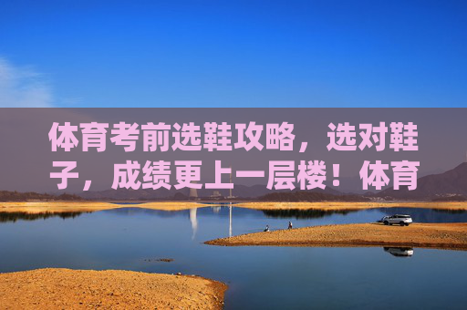 体育考前选鞋攻略，选对鞋子，成绩更上一层楼！体育考前选鞋攻略，选对鞋，成绩更上一层楼