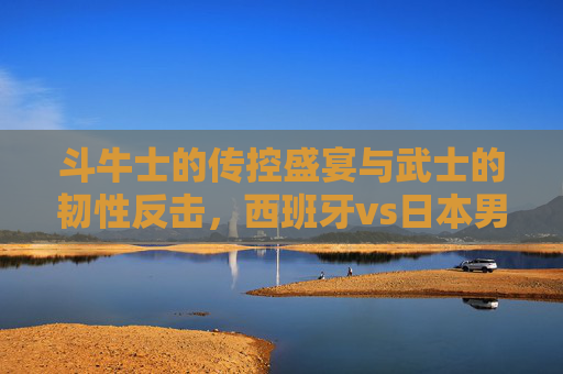 斗牛士的传控盛宴与武士的韧性反击,西班牙vs日本男足的技术美学碰撞,斗牛士传控与武士韧性,西班牙日本男足技术美学碰撞 斗牛士的传控盛宴与武士的韧性反击,西班牙vs日本男足的技术美学碰撞,斗牛士传控与武士韧性,西班牙日本男足技术美学碰撞