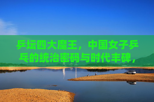 乒坛四大魔王,中国女子乒乓的统治密码与时代丰碑,乒坛四大魔王,中国女子乒乓的统治密码与时代丰碑 乒坛四大魔王,中国女子乒乓的统治密码与时代丰碑,乒坛四大魔王,中国女子乒乓的统治密码与时代丰碑