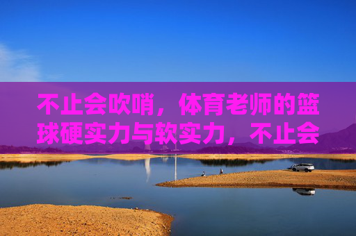 不止会吹哨，体育老师的篮球硬实力与软实力，不止会吹哨，体育老师的篮球硬实力与软实力