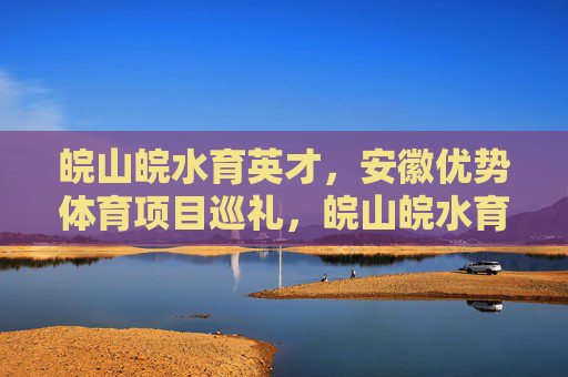 皖山皖水育英才,安徽优势体育项目巡礼,皖山皖水育英才 优势体育项目巡礼 皖山皖水育英才,安徽优势体育项目巡礼,皖山皖水育英才 优势体育项目巡礼