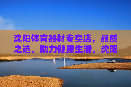 沈阳体育器材专卖店,品质之选,助力健康生活,沈阳体育器材专卖店,品质之选,助力健康生活 沈阳体育器材专卖店,品质之选,助力健康生活,沈阳体育器材专卖店,品质之选,助力健康生活