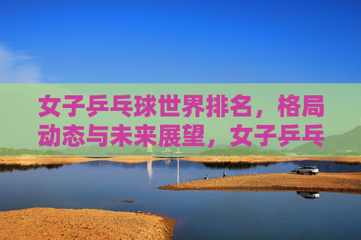 女子乒乓球世界排名,格局动态与未来展望,女子乒乓球世界排名,格局动态与未来展望 女子乒乓球世界排名,格局动态与未来展望,女子乒乓球世界排名,格局动态与未来展望