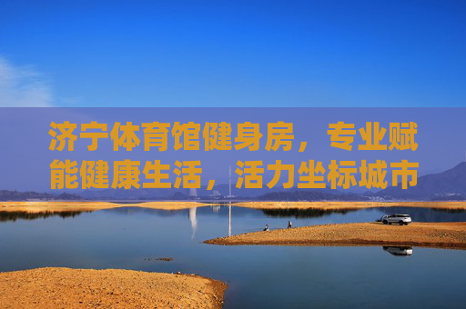 济宁体育馆健身房，专业赋能健康生活，活力坐标城市新风尚，济宁体育馆健身房，专业赋能健康，活力坐标城市新风尚